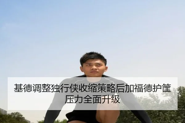 基德调整独行侠收缩策略后加福德护筐压力全面升级