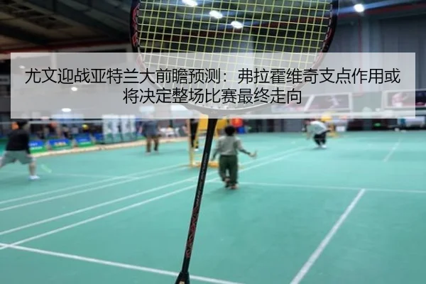 尤文迎战亚特兰大前瞻预测：弗拉霍维奇支点作用或将决定整场比赛最终走向
