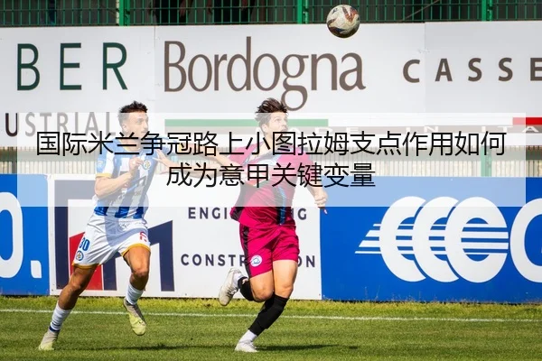 国际米兰争冠路上小图拉姆支点作用如何成为意甲关键变量