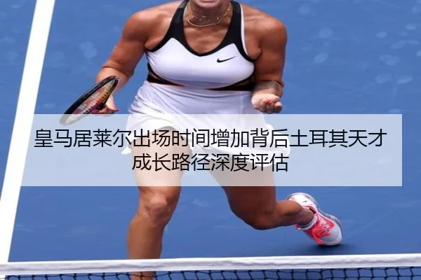 皇马居莱尔出场时间增加背后土耳其天才成长路径深度评估