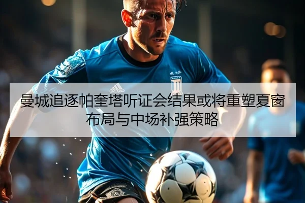 曼城追逐帕奎塔听证会结果或将重塑夏窗布局与中场补强策略