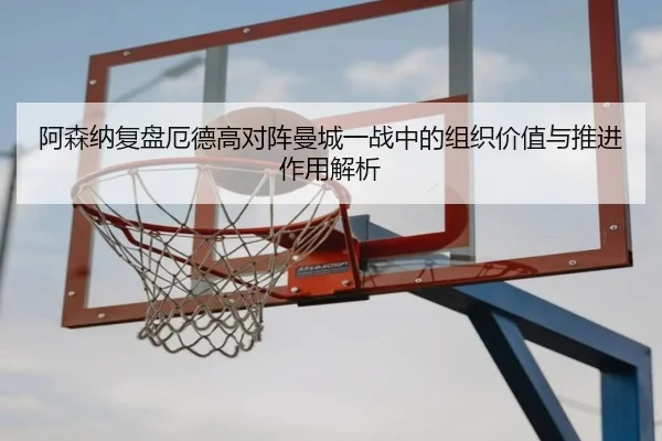 阿森纳复盘厄德高对阵曼城一战中的组织价值与推进作用解析