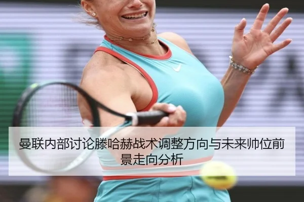 曼联内部讨论滕哈赫战术调整方向与未来帅位前景走向分析