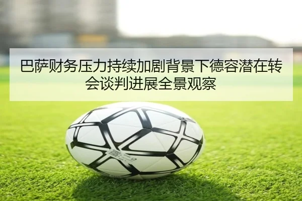 巴萨财务压力持续加剧背景下德容潜在转会谈判进展全景观察