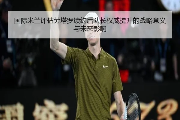 国际米兰评估劳塔罗续约后队长权威提升的战略意义与未来影响