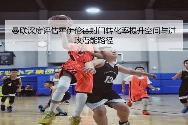 曼联深度评估霍伊伦德射门转化率提升空间与进攻潜能路径
