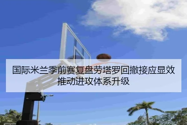 国际米兰季前赛复盘劳塔罗回撤接应显效推动进攻体系升级