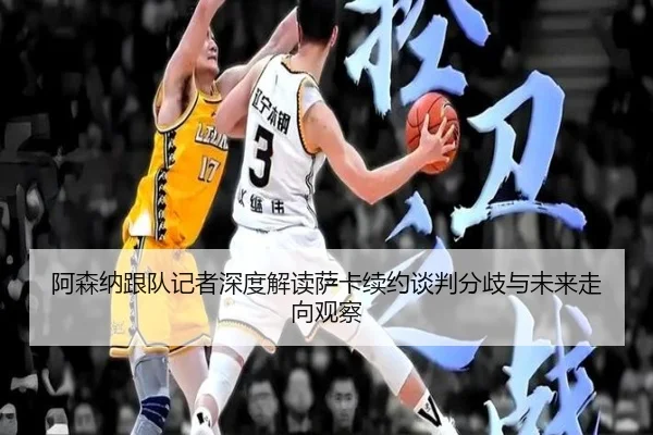 阿森纳跟队记者深度解读萨卡续约谈判分歧与未来走向观察