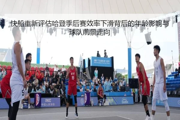 快船重新评估哈登季后赛效率下滑背后的年龄影响与球队前景走向