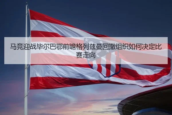 马竞迎战毕尔巴鄂前瞻格列兹曼回撤组织如何决定比赛走向